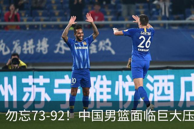 勿忘73-92！中国男篮面临巨大压力，三人角色至关重要